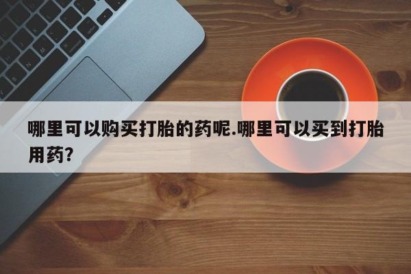 打胎药私人医院有吗哪里可以购买打胎的药呢.哪里可以买到打胎用药？