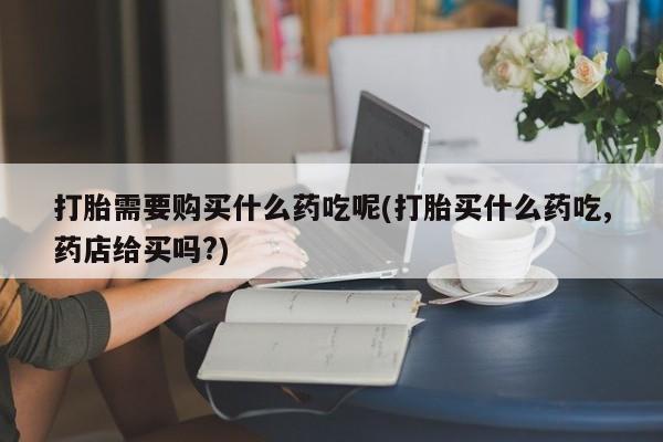 打胎药私人医院有吗打胎需要购买什么药吃呢(打胎买什么药吃,药店给买吗?)