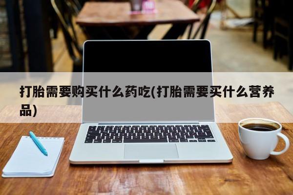 打胎药私人医院有吗打胎需要购买什么药吃(打胎需要买什么营养品)