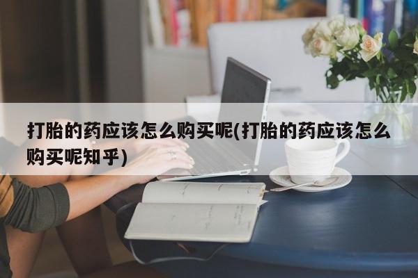 打胎药私人医院有吗打胎的药应该怎么购买呢(打胎的药应该怎么购买呢知乎)